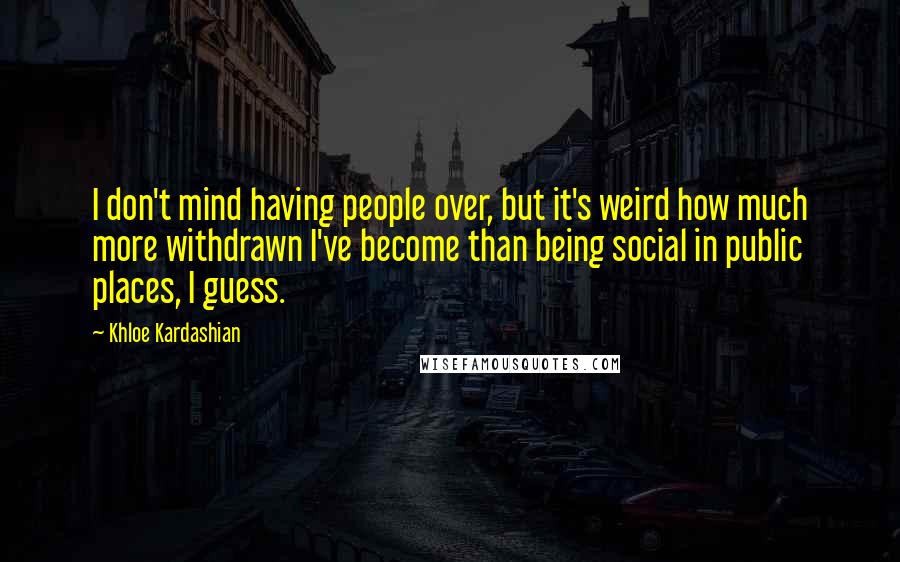 Khloe Kardashian Quotes: I don't mind having people over, but it's weird how much more withdrawn I've become than being social in public places, I guess.