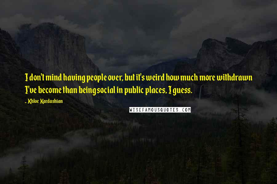 Khloe Kardashian Quotes: I don't mind having people over, but it's weird how much more withdrawn I've become than being social in public places, I guess.