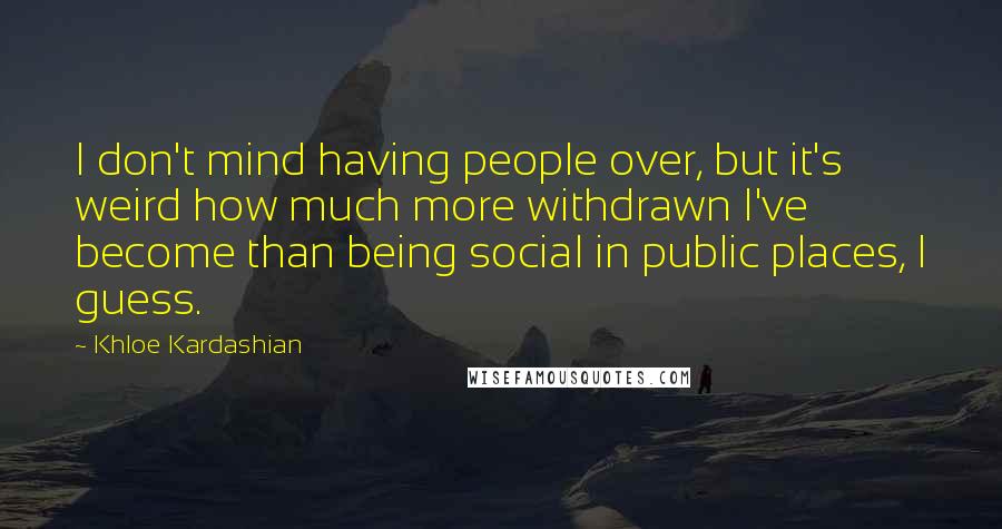 Khloe Kardashian Quotes: I don't mind having people over, but it's weird how much more withdrawn I've become than being social in public places, I guess.