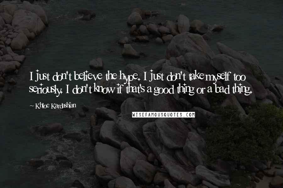 Khloe Kardashian Quotes: I just don't believe the hype. I just don't take myself too seriously. I don't know if that's a good thing or a bad thing.