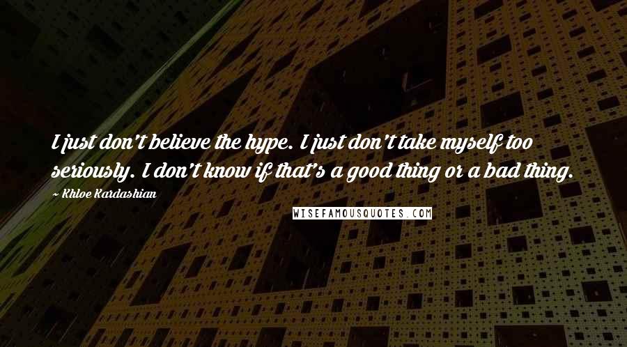 Khloe Kardashian Quotes: I just don't believe the hype. I just don't take myself too seriously. I don't know if that's a good thing or a bad thing.