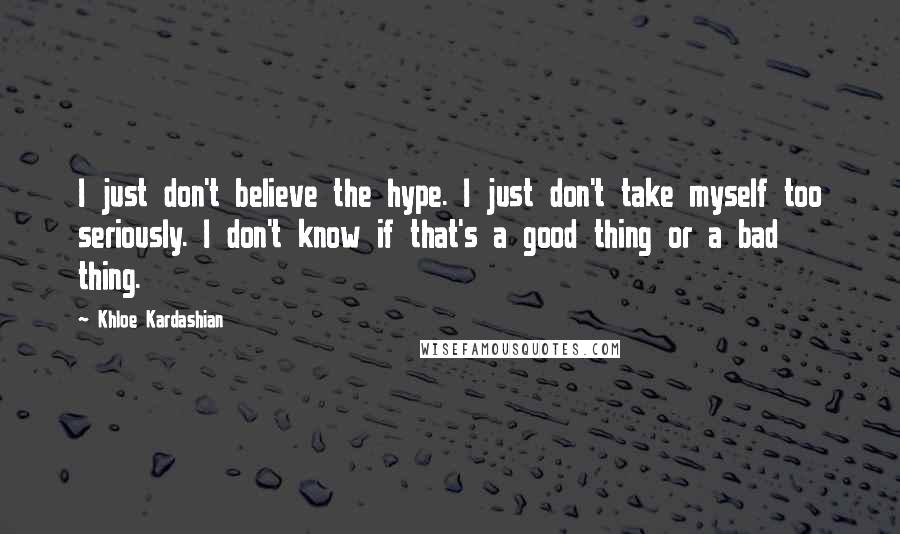 Khloe Kardashian Quotes: I just don't believe the hype. I just don't take myself too seriously. I don't know if that's a good thing or a bad thing.