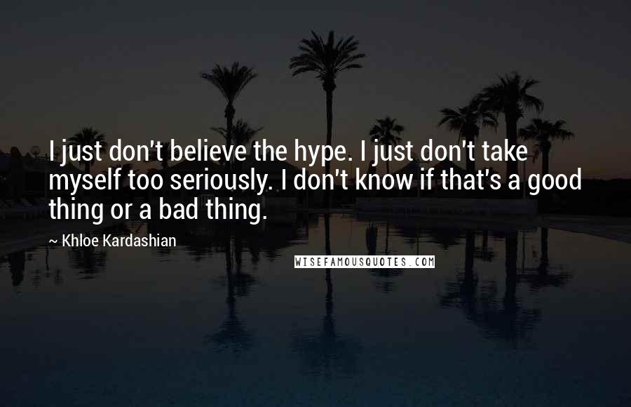 Khloe Kardashian Quotes: I just don't believe the hype. I just don't take myself too seriously. I don't know if that's a good thing or a bad thing.