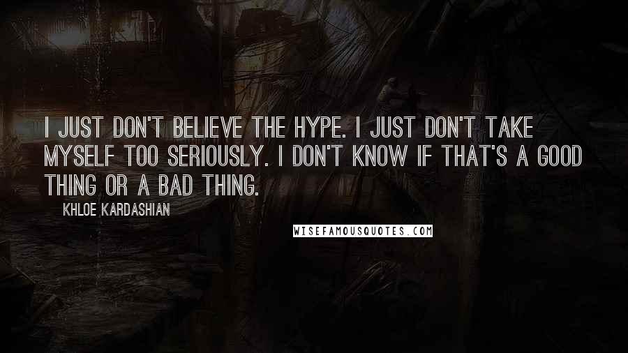 Khloe Kardashian Quotes: I just don't believe the hype. I just don't take myself too seriously. I don't know if that's a good thing or a bad thing.