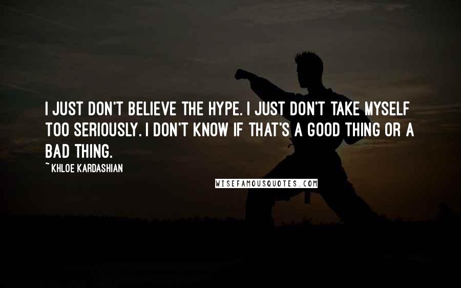 Khloe Kardashian Quotes: I just don't believe the hype. I just don't take myself too seriously. I don't know if that's a good thing or a bad thing.