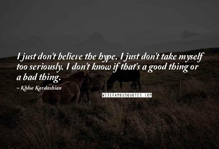 Khloe Kardashian Quotes: I just don't believe the hype. I just don't take myself too seriously. I don't know if that's a good thing or a bad thing.