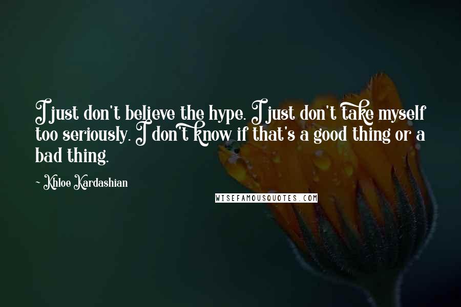 Khloe Kardashian Quotes: I just don't believe the hype. I just don't take myself too seriously. I don't know if that's a good thing or a bad thing.