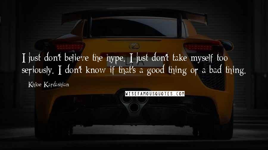 Khloe Kardashian Quotes: I just don't believe the hype. I just don't take myself too seriously. I don't know if that's a good thing or a bad thing.