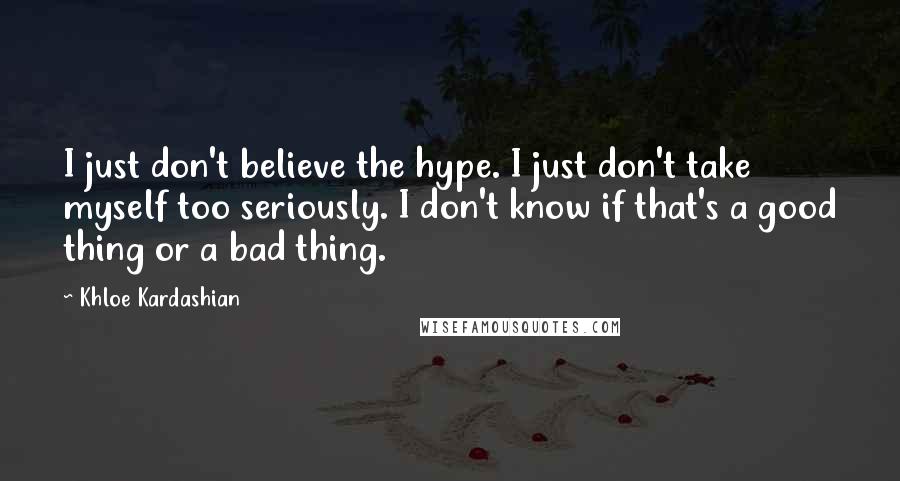 Khloe Kardashian Quotes: I just don't believe the hype. I just don't take myself too seriously. I don't know if that's a good thing or a bad thing.