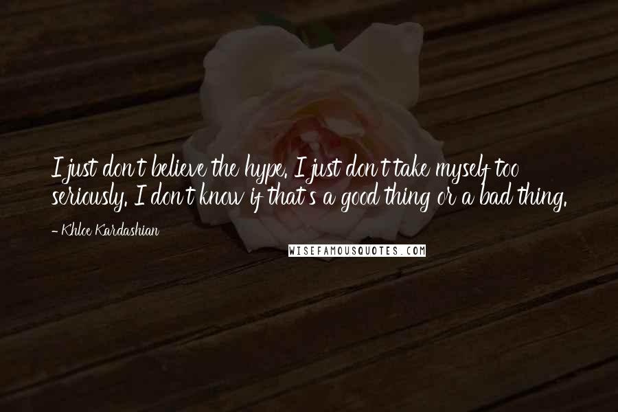 Khloe Kardashian Quotes: I just don't believe the hype. I just don't take myself too seriously. I don't know if that's a good thing or a bad thing.