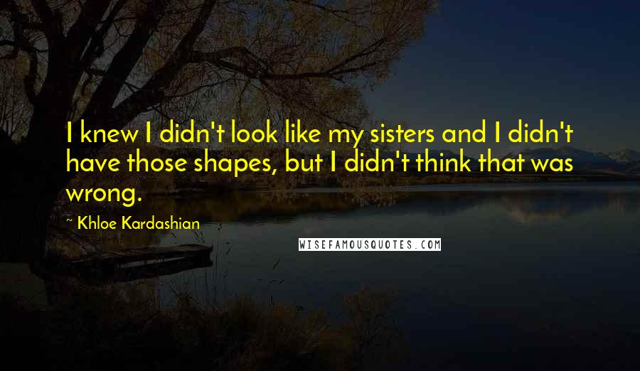 Khloe Kardashian Quotes: I knew I didn't look like my sisters and I didn't have those shapes, but I didn't think that was wrong.