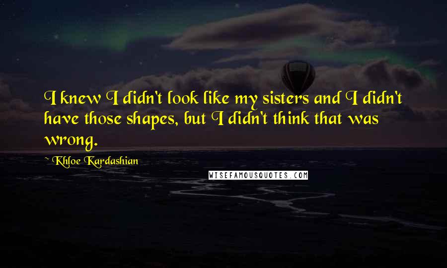 Khloe Kardashian Quotes: I knew I didn't look like my sisters and I didn't have those shapes, but I didn't think that was wrong.