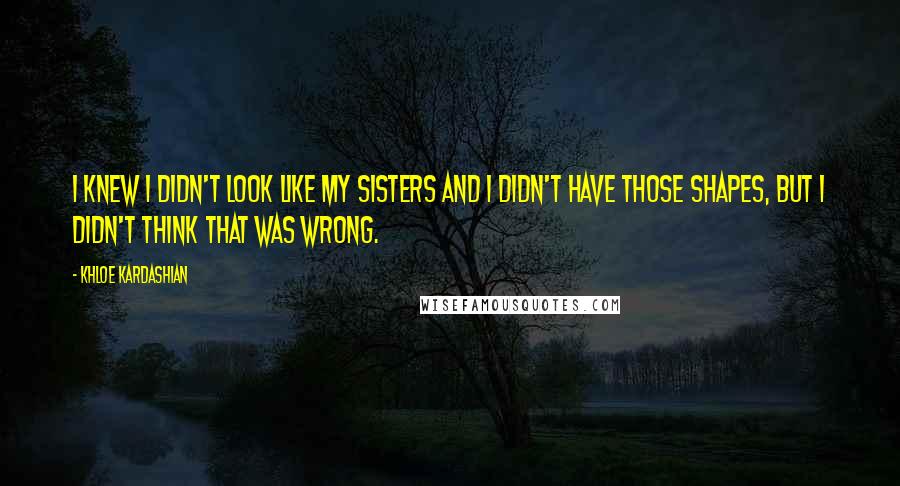 Khloe Kardashian Quotes: I knew I didn't look like my sisters and I didn't have those shapes, but I didn't think that was wrong.