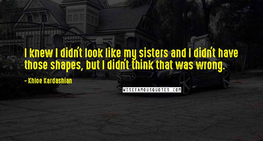 Khloe Kardashian Quotes: I knew I didn't look like my sisters and I didn't have those shapes, but I didn't think that was wrong.