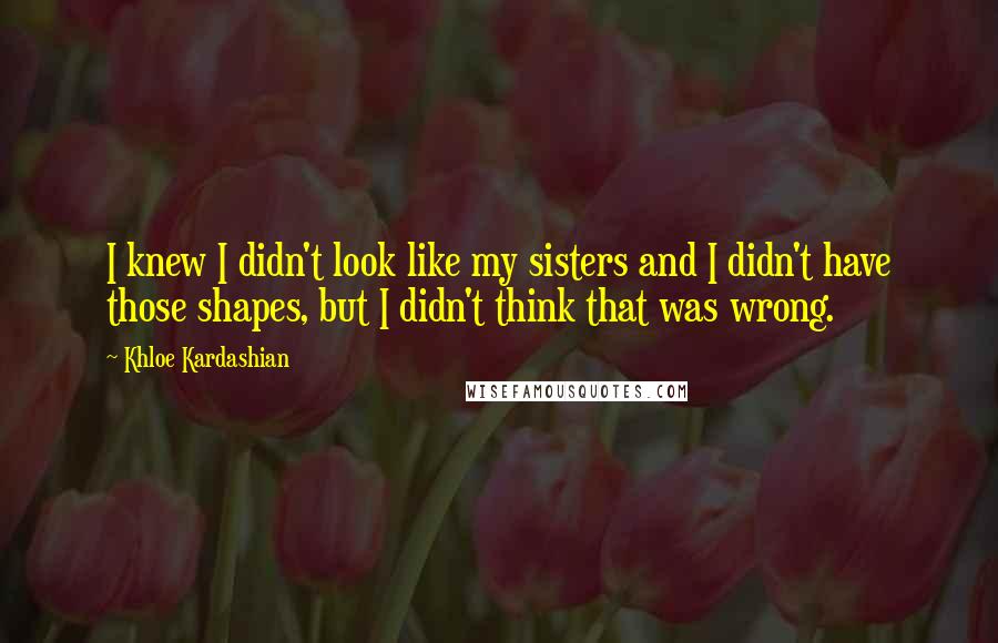 Khloe Kardashian Quotes: I knew I didn't look like my sisters and I didn't have those shapes, but I didn't think that was wrong.