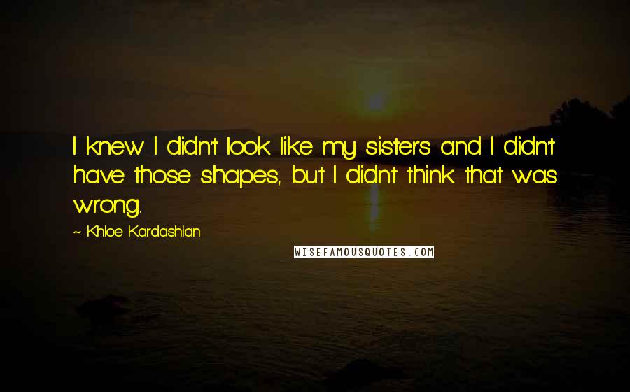 Khloe Kardashian Quotes: I knew I didn't look like my sisters and I didn't have those shapes, but I didn't think that was wrong.