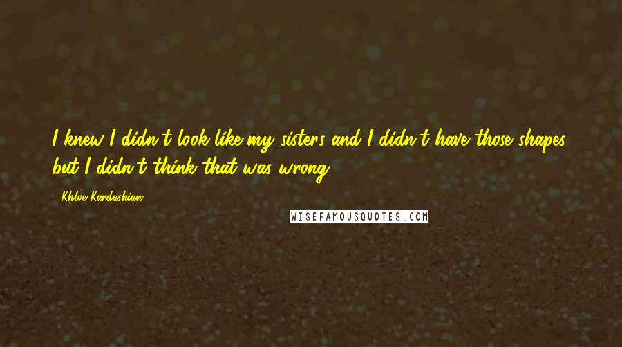 Khloe Kardashian Quotes: I knew I didn't look like my sisters and I didn't have those shapes, but I didn't think that was wrong.