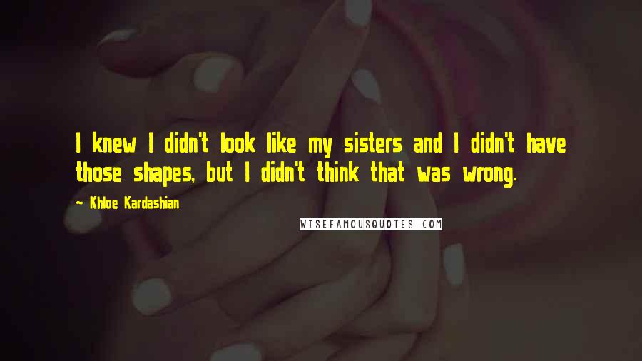 Khloe Kardashian Quotes: I knew I didn't look like my sisters and I didn't have those shapes, but I didn't think that was wrong.