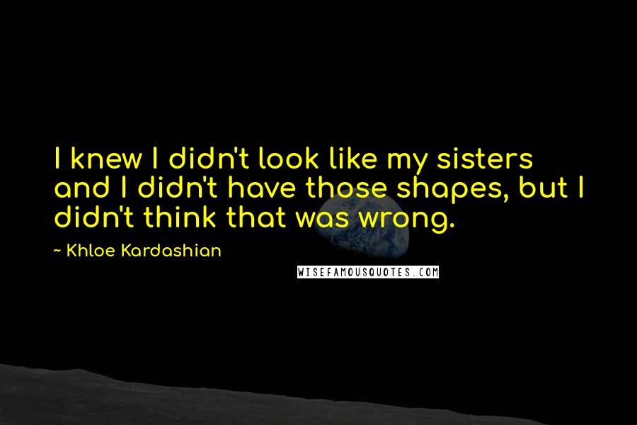 Khloe Kardashian Quotes: I knew I didn't look like my sisters and I didn't have those shapes, but I didn't think that was wrong.