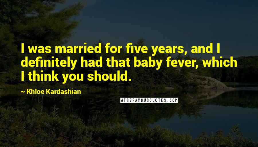 Khloe Kardashian Quotes: I was married for five years, and I definitely had that baby fever, which I think you should.