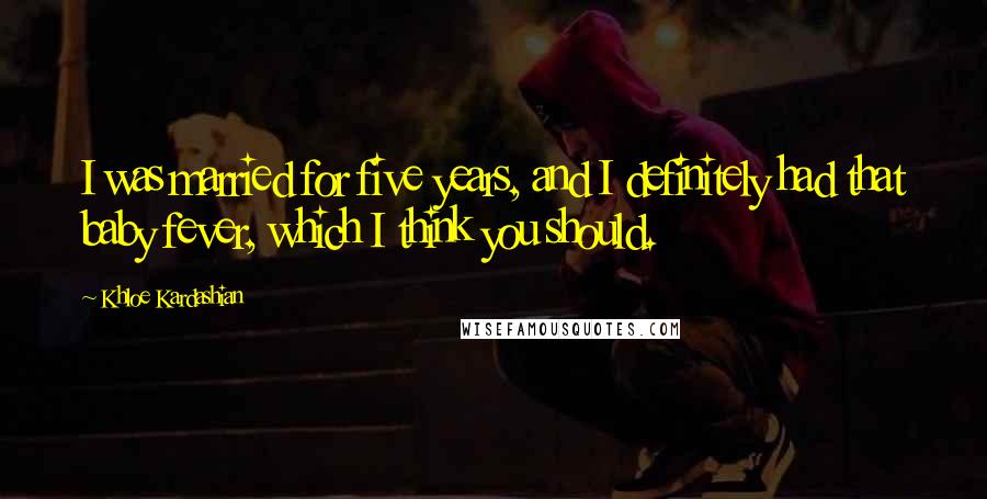Khloe Kardashian Quotes: I was married for five years, and I definitely had that baby fever, which I think you should.