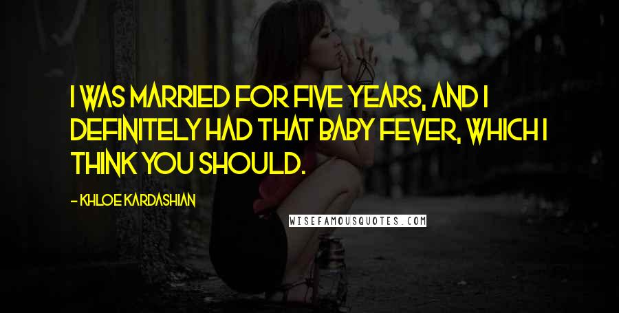 Khloe Kardashian Quotes: I was married for five years, and I definitely had that baby fever, which I think you should.