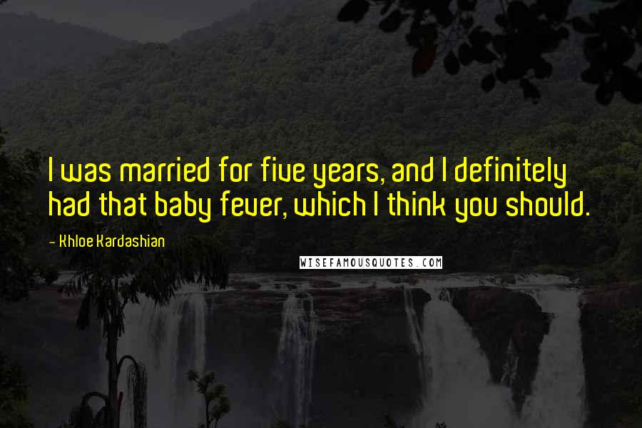 Khloe Kardashian Quotes: I was married for five years, and I definitely had that baby fever, which I think you should.