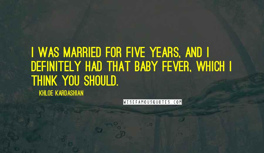 Khloe Kardashian Quotes: I was married for five years, and I definitely had that baby fever, which I think you should.