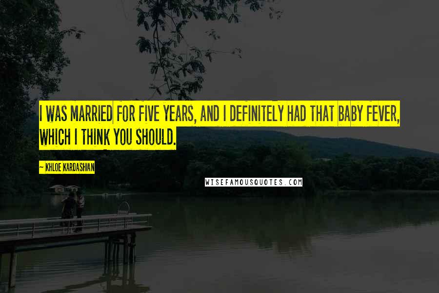 Khloe Kardashian Quotes: I was married for five years, and I definitely had that baby fever, which I think you should.