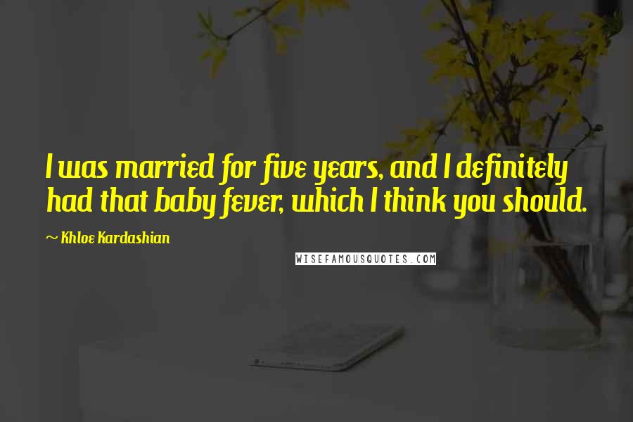 Khloe Kardashian Quotes: I was married for five years, and I definitely had that baby fever, which I think you should.