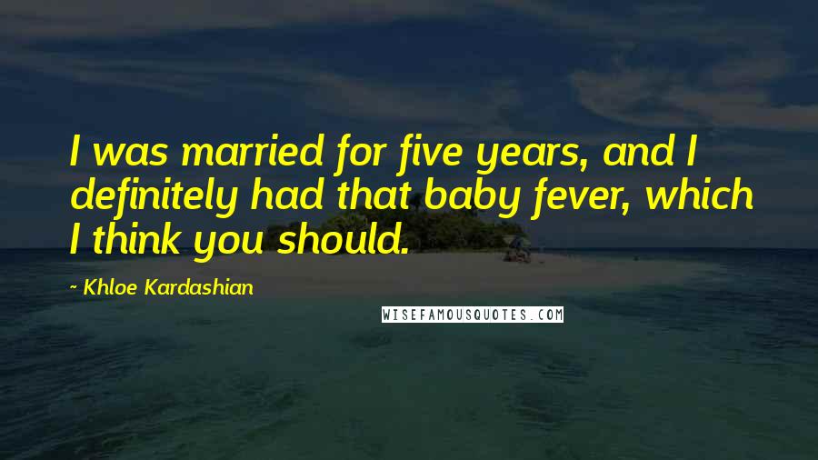 Khloe Kardashian Quotes: I was married for five years, and I definitely had that baby fever, which I think you should.