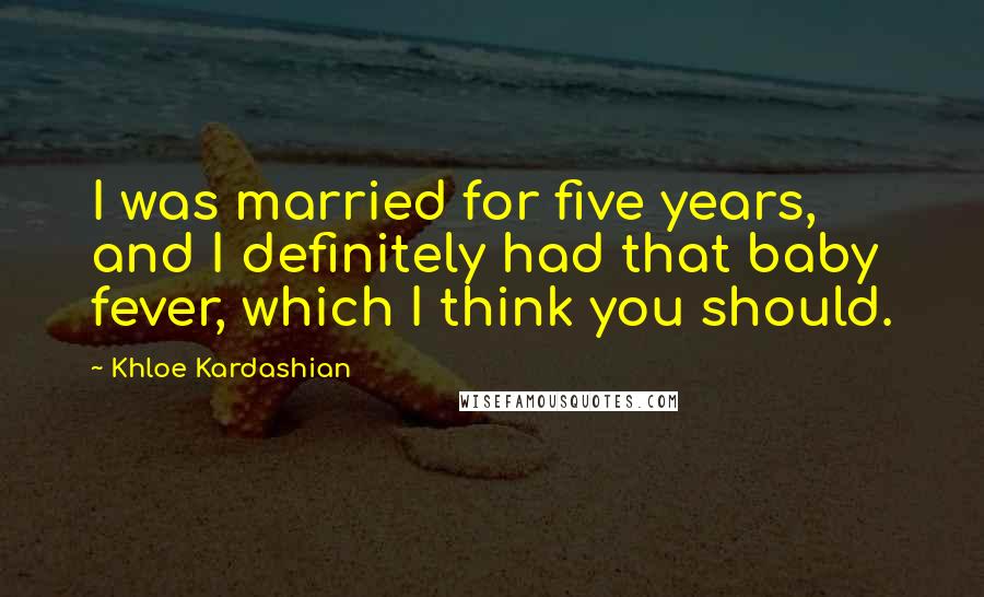 Khloe Kardashian Quotes: I was married for five years, and I definitely had that baby fever, which I think you should.