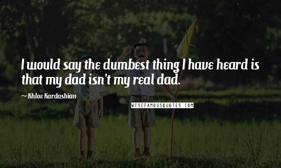 Khloe Kardashian Quotes: I would say the dumbest thing I have heard is that my dad isn't my real dad.