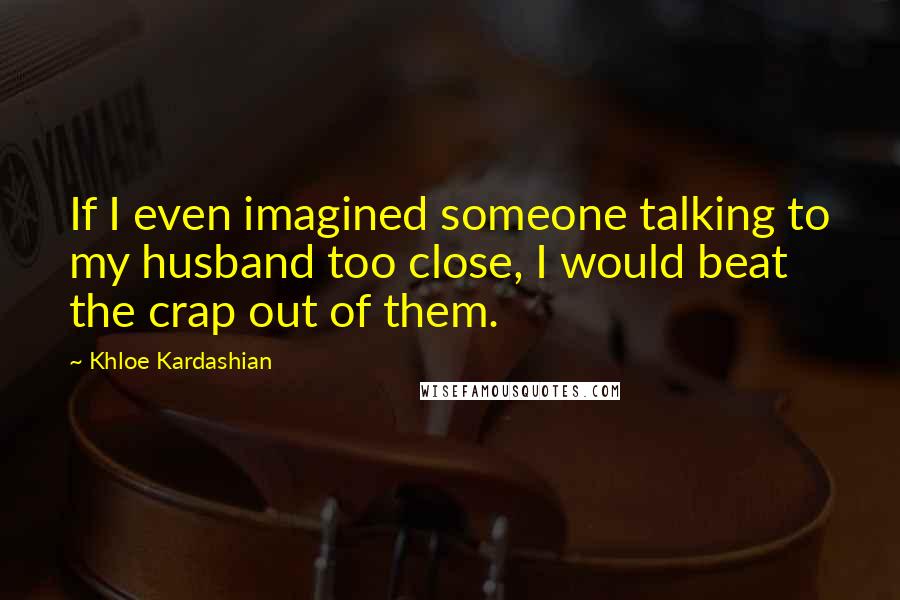 Khloe Kardashian Quotes: If I even imagined someone talking to my husband too close, I would beat the crap out of them.