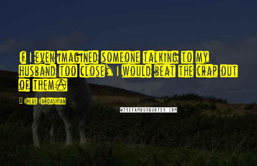 Khloe Kardashian Quotes: If I even imagined someone talking to my husband too close, I would beat the crap out of them.