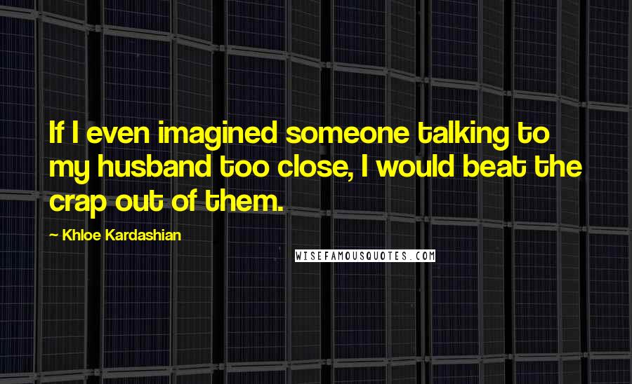 Khloe Kardashian Quotes: If I even imagined someone talking to my husband too close, I would beat the crap out of them.