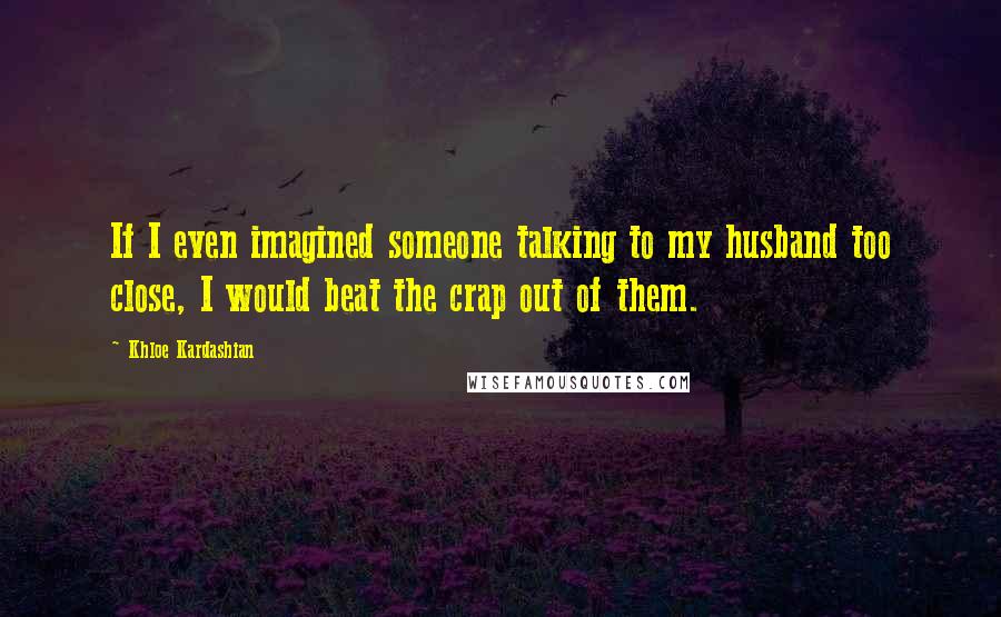 Khloe Kardashian Quotes: If I even imagined someone talking to my husband too close, I would beat the crap out of them.