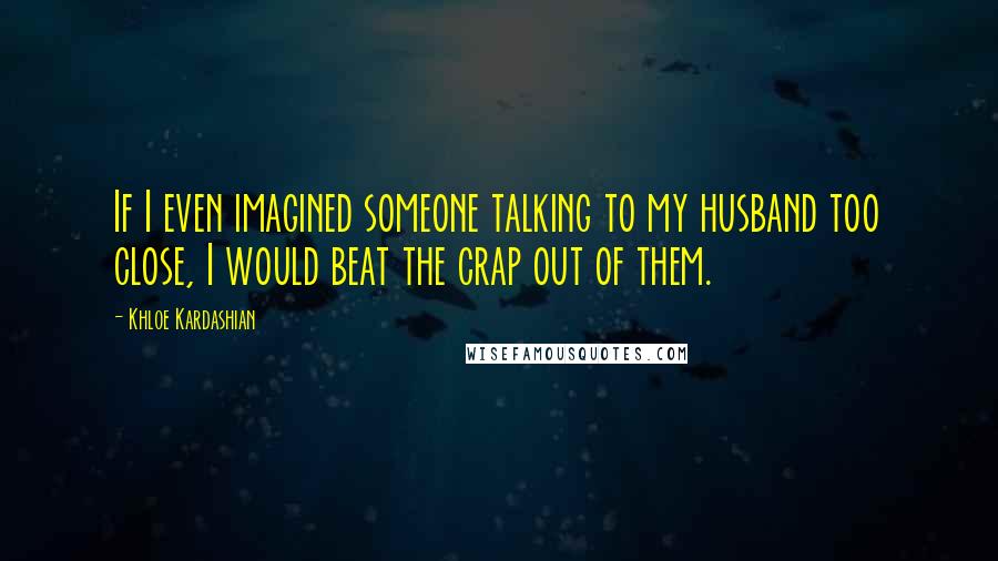 Khloe Kardashian Quotes: If I even imagined someone talking to my husband too close, I would beat the crap out of them.