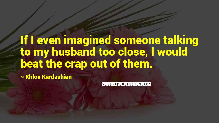 Khloe Kardashian Quotes: If I even imagined someone talking to my husband too close, I would beat the crap out of them.