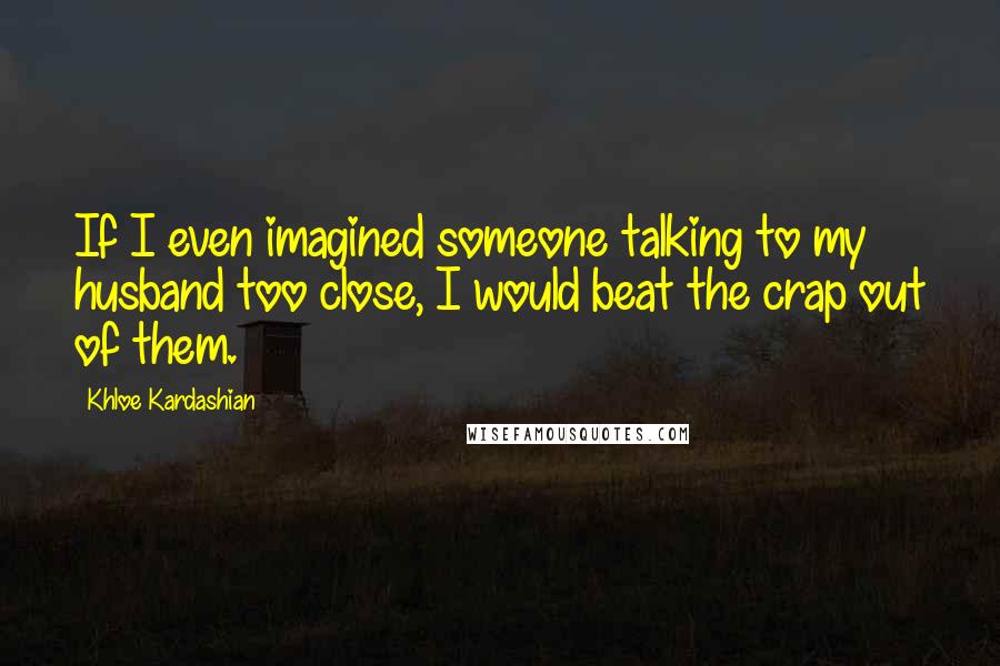 Khloe Kardashian Quotes: If I even imagined someone talking to my husband too close, I would beat the crap out of them.