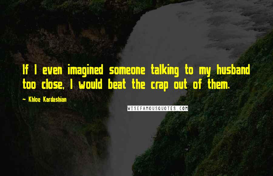 Khloe Kardashian Quotes: If I even imagined someone talking to my husband too close, I would beat the crap out of them.