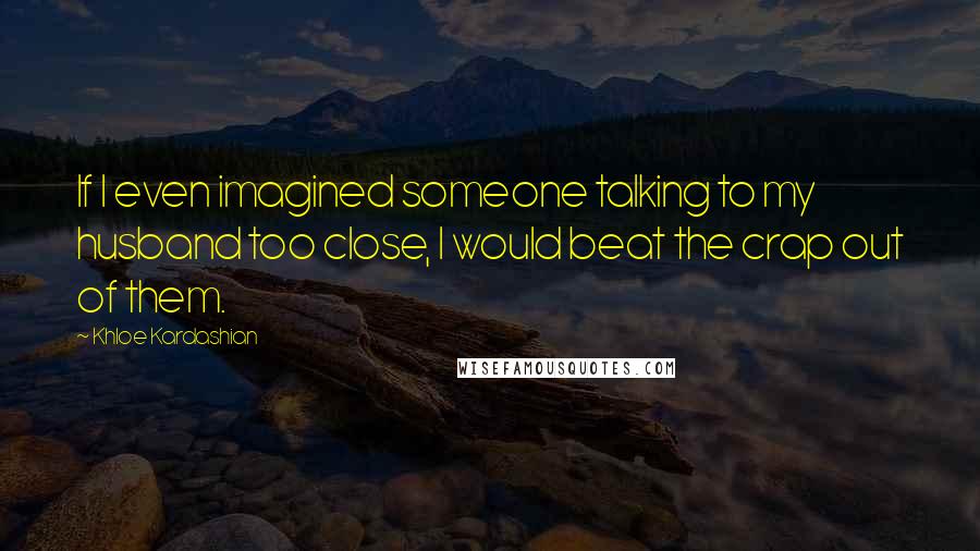 Khloe Kardashian Quotes: If I even imagined someone talking to my husband too close, I would beat the crap out of them.