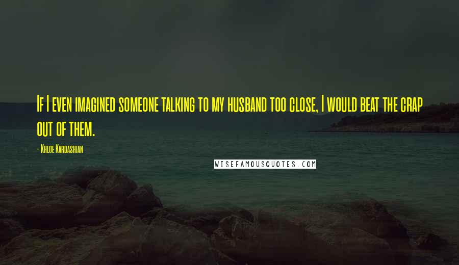 Khloe Kardashian Quotes: If I even imagined someone talking to my husband too close, I would beat the crap out of them.