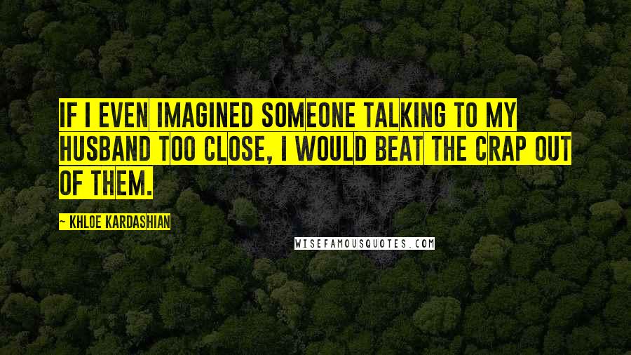 Khloe Kardashian Quotes: If I even imagined someone talking to my husband too close, I would beat the crap out of them.