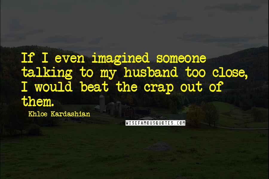 Khloe Kardashian Quotes: If I even imagined someone talking to my husband too close, I would beat the crap out of them.