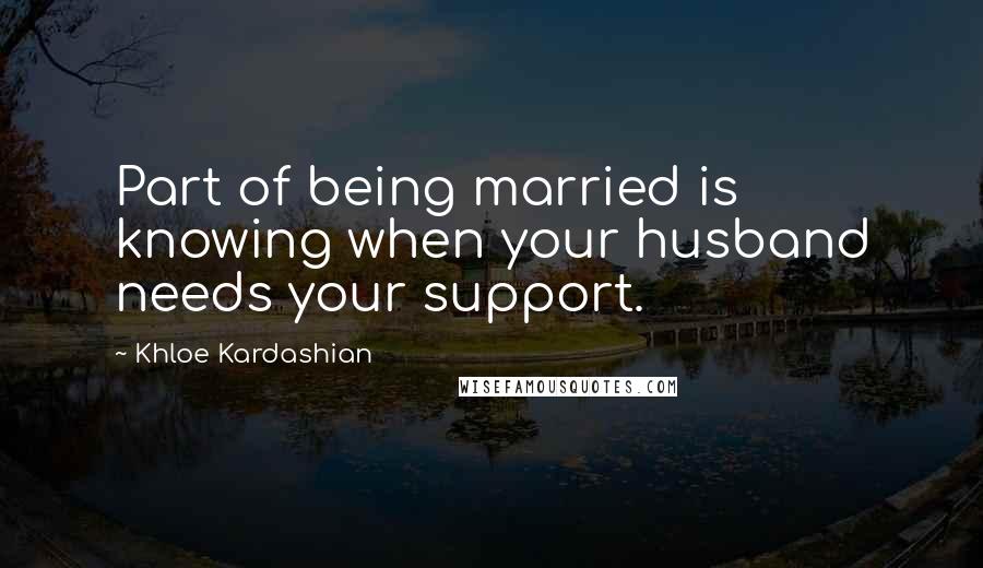 Khloe Kardashian Quotes: Part of being married is knowing when your husband needs your support.