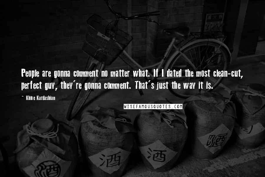 Khloe Kardashian Quotes: People are gonna comment no matter what. If I dated the most clean-cut, perfect guy, they're gonna comment. That's just the way it is.