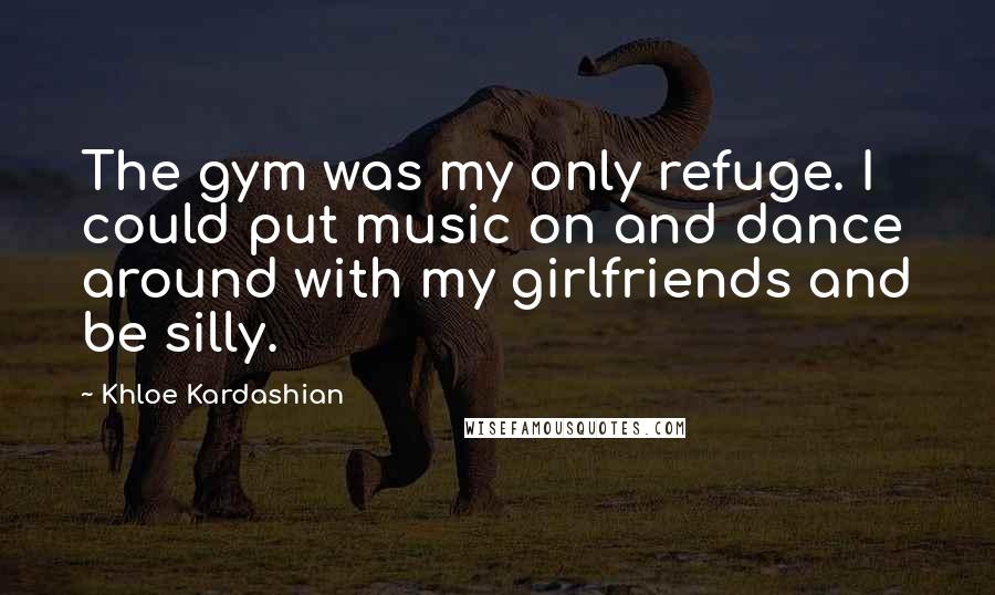 Khloe Kardashian Quotes: The gym was my only refuge. I could put music on and dance around with my girlfriends and be silly.