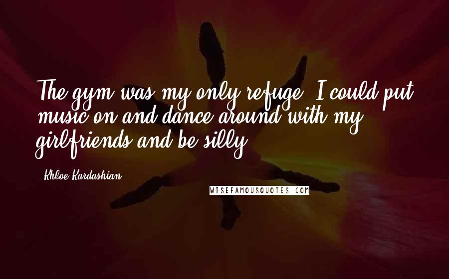 Khloe Kardashian Quotes: The gym was my only refuge. I could put music on and dance around with my girlfriends and be silly.
