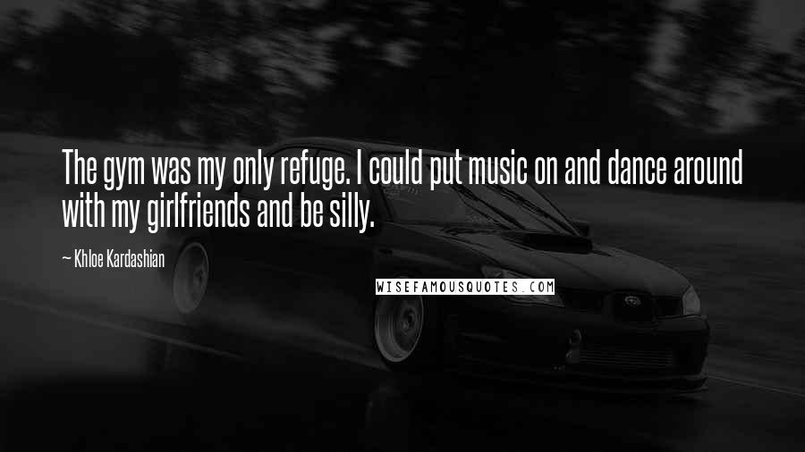 Khloe Kardashian Quotes: The gym was my only refuge. I could put music on and dance around with my girlfriends and be silly.